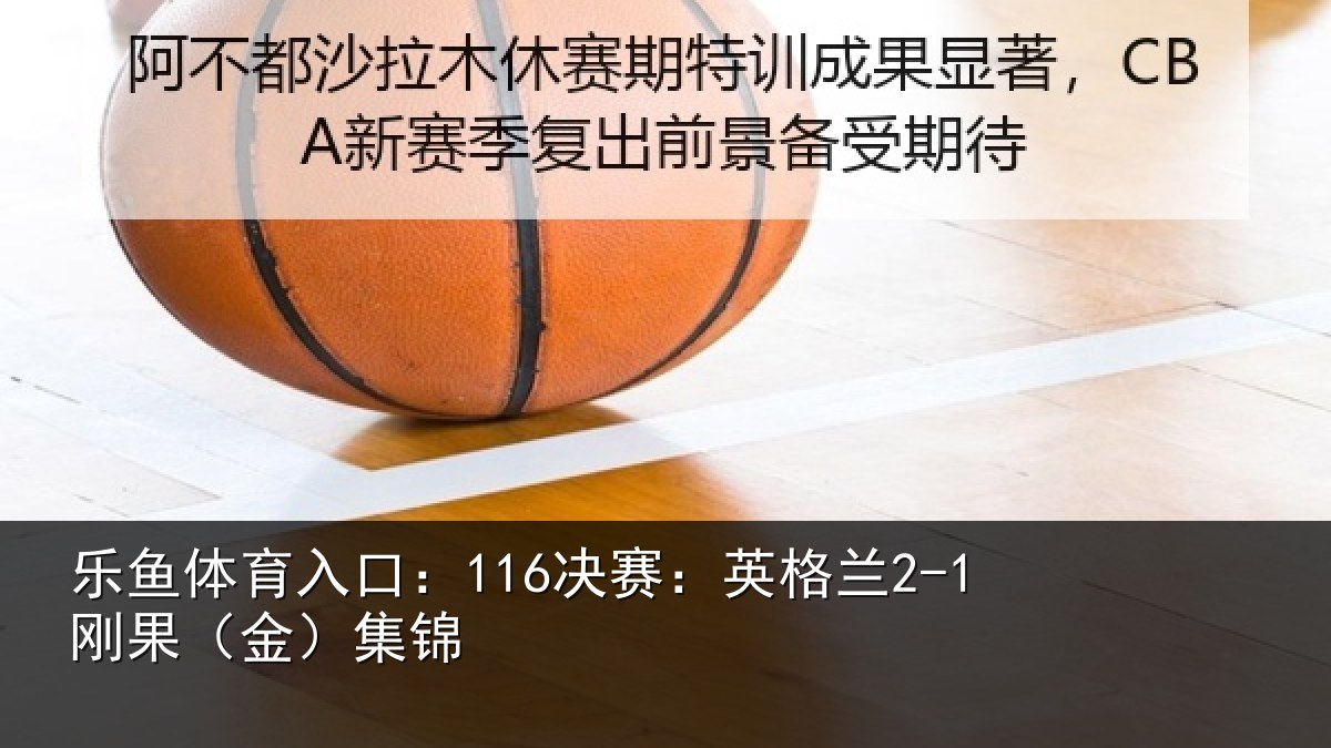 乐鱼体育入口：116决赛：英格兰2-1刚果（金）集锦