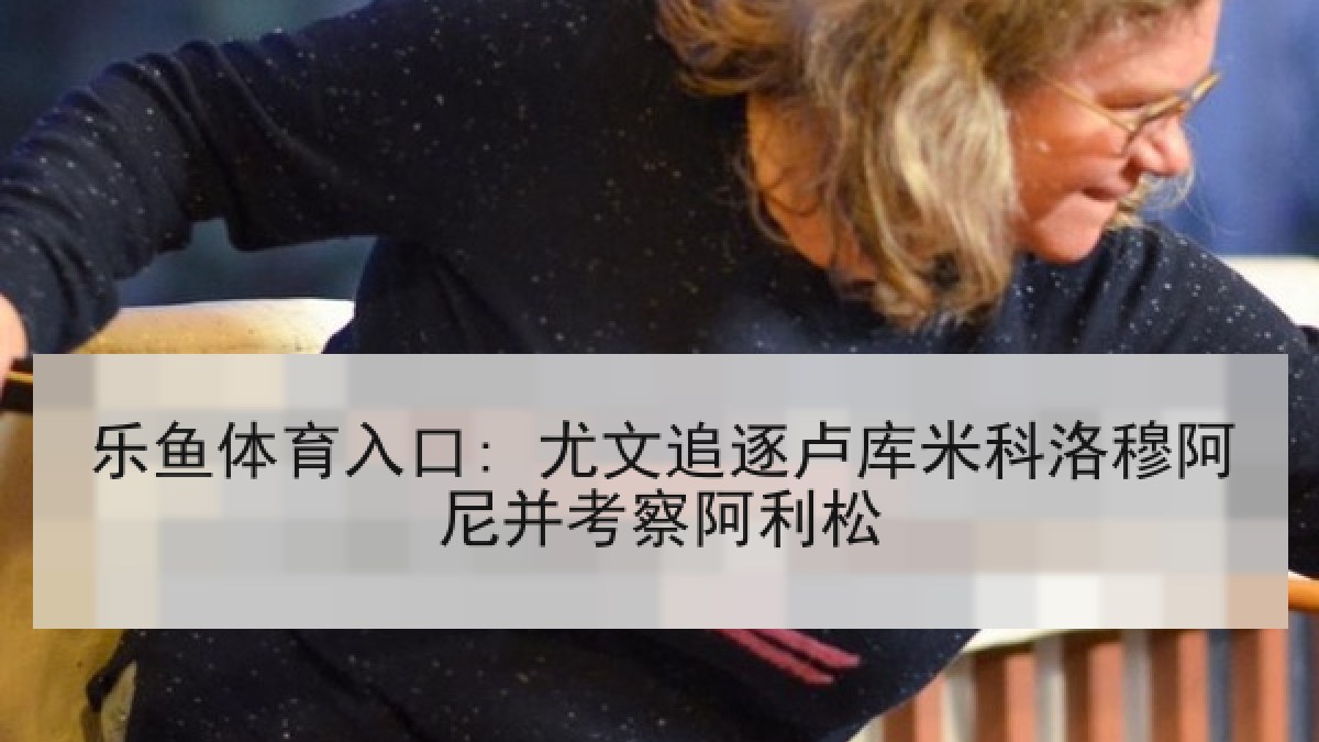 乐鱼体育入口: 尤文追逐卢库米科洛穆阿尼并考察阿利松 乐鱼体育入口: 尤文追逐卢库米科洛穆阿尼并考察阿利松