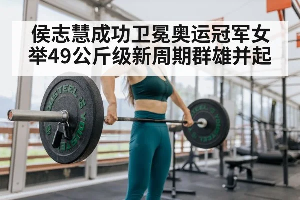 侯志慧成功卫冕奥运冠军女举49公斤级新周期群雄并起