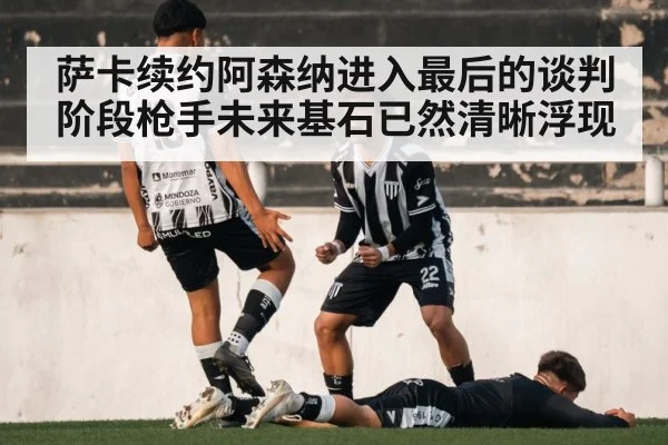 萨卡续约阿森纳进入最后的谈判阶段枪手未来基石已然清晰浮现