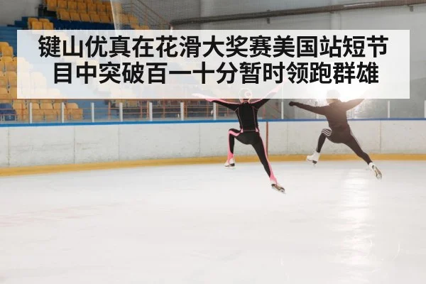 键山优真在花滑大奖赛美国站短节目中突破百一十分暂时领跑群雄